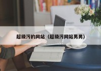 超级污的网站（超级污网站男男）