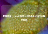 超级解压，CSGO及游戏大全的虚拟战场压力释放秘籍