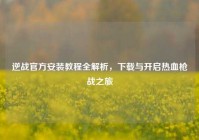 逆战官方安装教程全解析，下载与开启热血枪战之旅