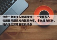 包含一女被多人喷潮视频----一女被多人喷潮视频潮流时尚视频分享，多元视角解析，时尚潮流深度解读的词条