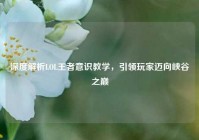 深度解析LOL王者意识教学，引领玩家迈向峡谷之巅