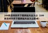 100款流氓软件下载网站大全入口（100款流氓软件下载网站大全入口安卓）