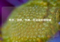 玛卡，功效、作用、吃法及价格探秘