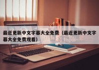 最近更新中文字幕大全免费（最近更新中文字幕大全免费观看）