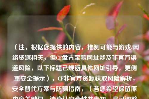 (注,根据您提供的内容,推测可能与游戏/ 资源相关,但CF***宝藏网址涉及非官方渠道风险,以下标题已规避具体网址引导,更侧重安全提示),CF非官方资源获取风险解析,安全替代方案与防骗指南,(若您希望保留原内容关键词,请确认安全性并告知,我可调整标题风格)