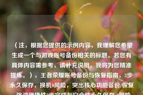 (注,根据您提供的示例内容,我理解您希望生成一个与游戏账号备份相关的标题。若您有具体内容需参考,请补充说明,我将为您精准提炼。),王者荣耀账号备份与恢复指南,3步永久保存,换机0风险,突出核心功能备份/恢复、强调便捷性3步完成与安全性永久保存/0风险,符合游戏玩家需求。如需调整侧重点,请提供更多细节。)