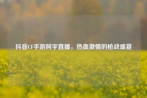 抖音CF手游阿宇直播,热血***的枪战盛宴