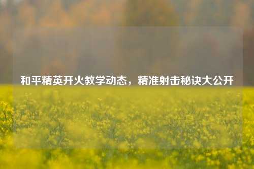 和平精英开火教学动态,精准射击秘诀大公开