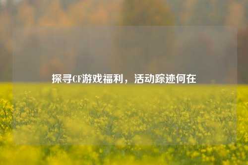 探寻CF游戏福利,活动踪迹何在