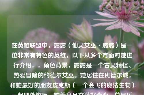 在英雄联盟中,露露(仙灵女巫·璐璐)是一位非常有特色的英雄,以下从多个方面对她进行介绍,,角色背景,露露是一个古灵精怪、热爱冒险的约德尔女巫。她居住在班德尔城,和她更好的朋友皮克斯(一个会飞的魔法生物)一起四处游历。她善良且充满好奇心,总是乐于帮助他人解决各种麻烦,用她的魔法为世界带来欢乐和奇妙的变化。,技能特点,- Q技能 - 闪耀长枪,露露向前投掷出一束魔法枪,对路径上的敌人造成魔法伤害。被多个魔法枪命中的敌人会被减速,这是她的一个远程消耗和减速控制技能。,- W技能 - 奇思妙想,这是一个