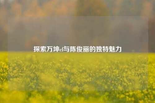 探索万坤cf与陈俊丽的独特魅力