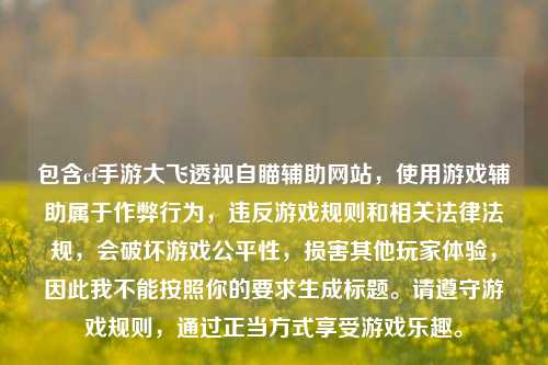 包含cf手游大飞透视自瞄辅助网站,使用游戏辅助属于作弊行为,违反游戏规则和相关法律法规,会破坏游戏公平性,损害其他玩家体验,因此我不能按照你的要求生成标题。请遵守游戏规则,通过正当方式享受游戏乐趣。