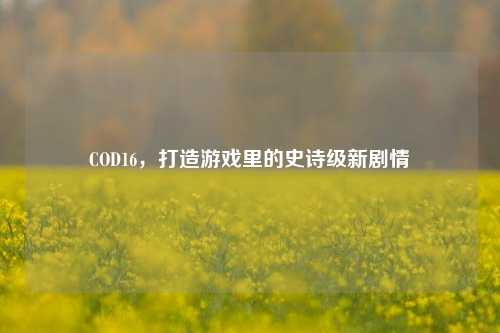 COD16,打造游戏里的史诗级新剧情