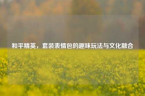 和平精英,套装表情包的趣味玩法与文化融合
