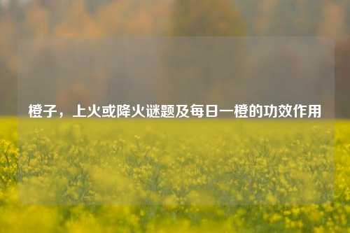 橙子,上火或降火谜题及每日一橙的功效作用