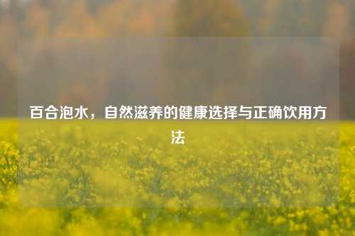 百合泡水,自然滋养的健康选择与正确饮用