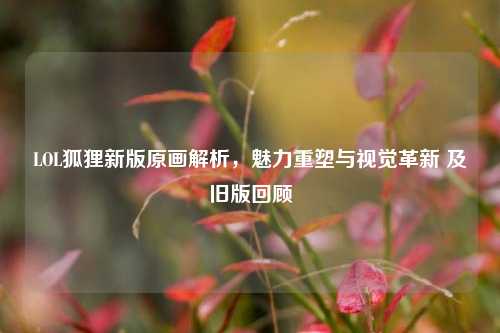 LOL狐狸新版原画解析,魅力重塑与视觉革新 及旧版回顾