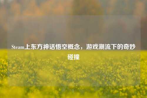 Steam上东方神话悟空概念,游戏潮流下的奇妙碰撞