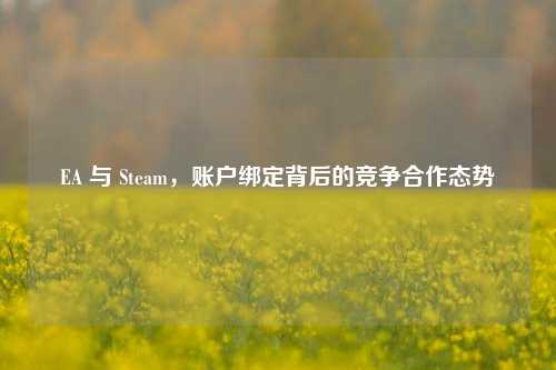 EA 与 Steam,账户绑定背后的竞争合作态势