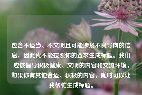 包含不适当、不文明且可能涉及不良导向的信息,因此我不能按照你的要求生成标题。我们应该倡导积极健康、文明的内容和交流环境,如果你有其他合适、积极的内容,随时可以让我帮忙生成标题。